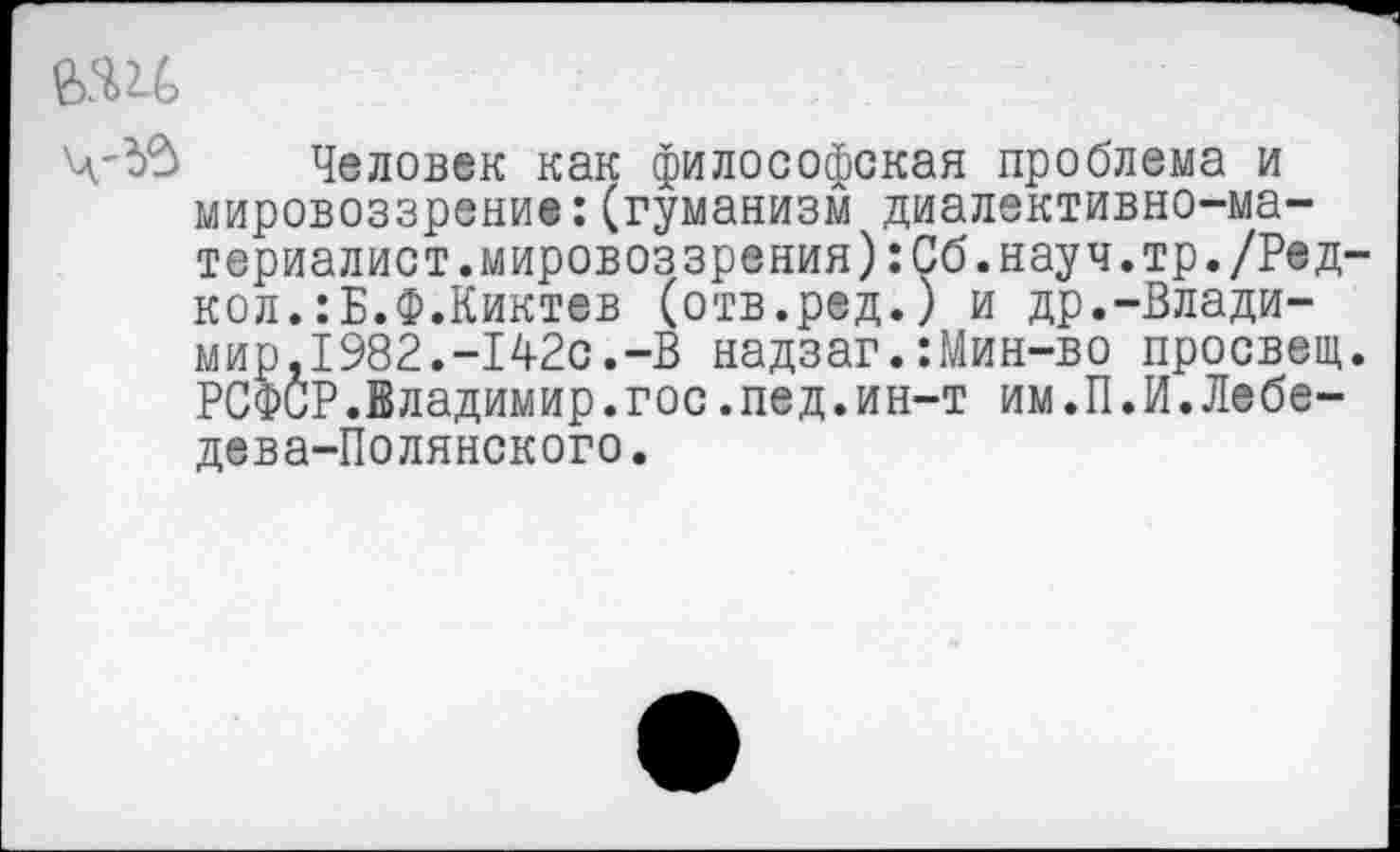 ﻿Человек как философская проблема и мировоззрение:(гуманизм диалективно-ма-териалист.мировоззрения):Сб.науч.тр./Ред-кол.:Б.Ф.Киктев (отв.ред.) и др.-Влади-мир,1982.-142с.-В надзаг.:Мин-во просвет. РСФСР.Владимир.гос.пед.ин-т им.П.И.Лебедева-Полянского.